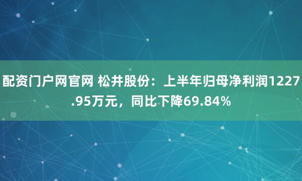 配资门户网官网 松井股份：上半年归母净利润1227.95万元，同比下降69.84%