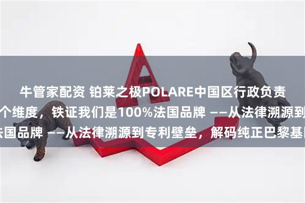 牛管家配资 铂莱之极POLARE中国区行政负责人杨政直面质疑：这五个维度，铁证我们是100%法国品牌 ——从法律溯源到专利壁垒，解码纯正巴黎基因